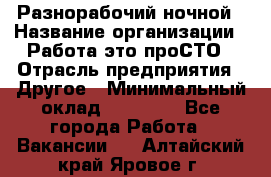 Разнорабочий ночной › Название организации ­ Работа-это проСТО › Отрасль предприятия ­ Другое › Минимальный оклад ­ 19 305 - Все города Работа » Вакансии   . Алтайский край,Яровое г.